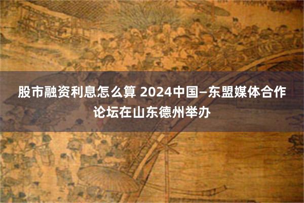 股市融资利息怎么算 2024中国—东盟媒体合作论坛在山东德州举办