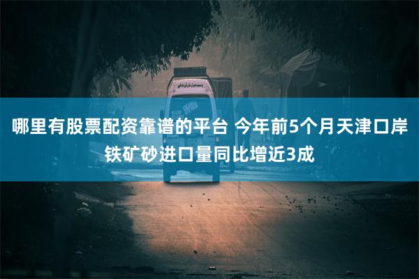 哪里有股票配资靠谱的平台 今年前5个月天津口岸铁矿砂进口量同比增近3成