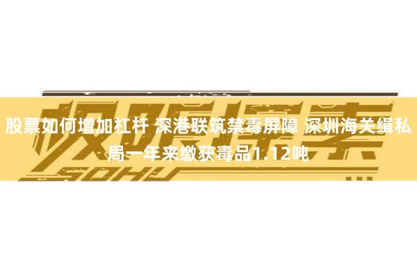 股票如何增加杠杆 深港联筑禁毒屏障 深圳海关缉私局一年来缴获毒品1.12吨