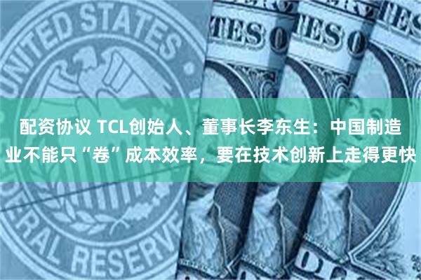 配资协议 TCL创始人、董事长李东生：中国制造业不能只“卷”成本效率，要在技术创新上走得更快