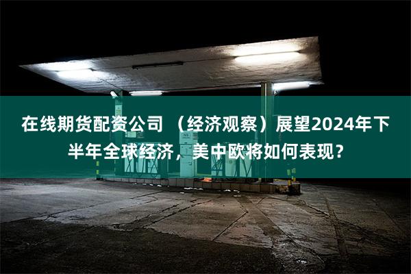 在线期货配资公司 （经济观察）展望2024年下半年全球经济，美中欧将如何表现？