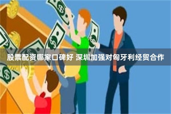 股票配资哪家口碑好 深圳加强对匈牙利经贸合作