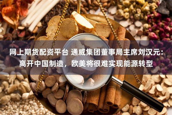 网上期货配资平台 通威集团董事局主席刘汉元：离开中国制造，欧美将很难实现能源转型