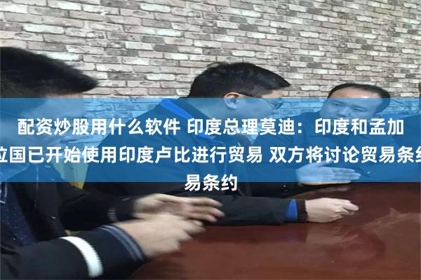 配资炒股用什么软件 印度总理莫迪：印度和孟加拉国已开始使用印度卢比进行贸易 双方将讨论贸易条约