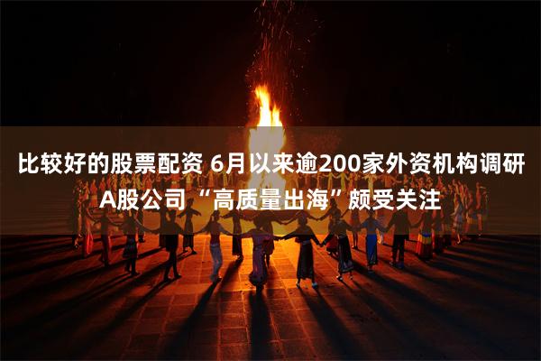 比较好的股票配资 6月以来逾200家外资机构调研A股公司 “高质量出海”颇受关注