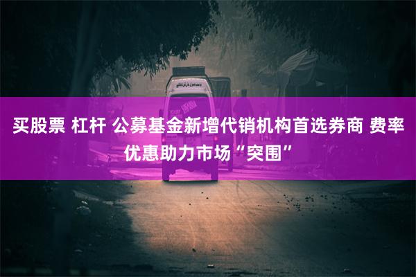 买股票 杠杆 公募基金新增代销机构首选券商 费率优惠助力市场“突围”