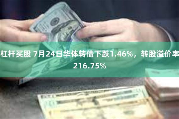 杠杆买股 7月24日华体转债下跌1.46%，转股溢价率216.75%