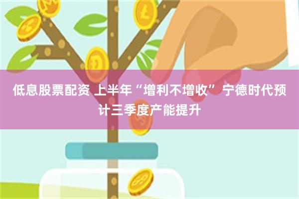 低息股票配资 上半年“增利不增收” 宁德时代预计三季度产能提升