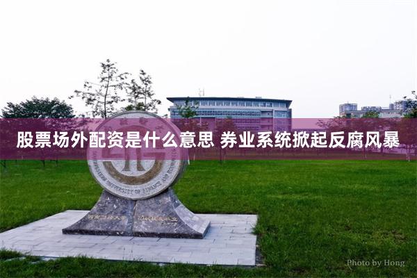 股票场外配资是什么意思 券业系统掀起反腐风暴