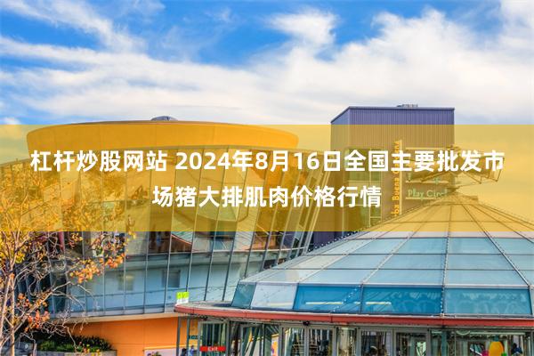 杠杆炒股网站 2024年8月16日全国主要批发市场猪大排肌肉价格行情