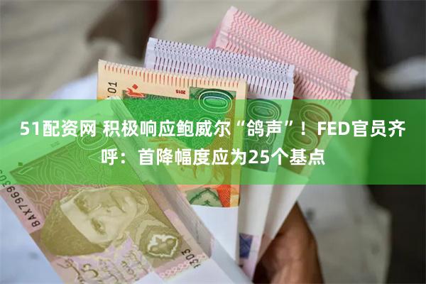 51配资网 积极响应鲍威尔“鸽声”！FED官员齐呼：首降幅度应为25个基点