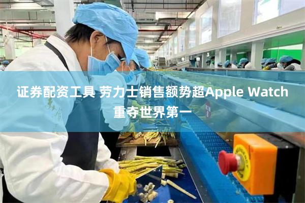 证券配资工具 劳力士销售额势超Apple Watch重夺世界第一