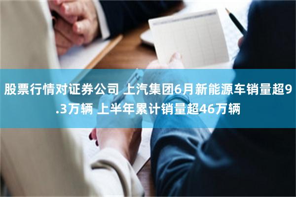 股票行情对证券公司 上汽集团6月新能源车销量超9.3万辆 上半年累计销量超46万辆