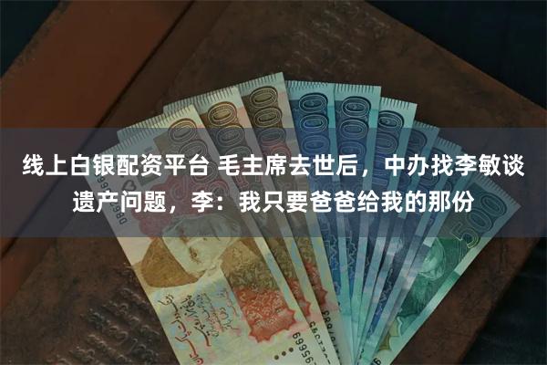 线上白银配资平台 毛主席去世后，中办找李敏谈遗产问题，李：我只要爸爸给我的那份