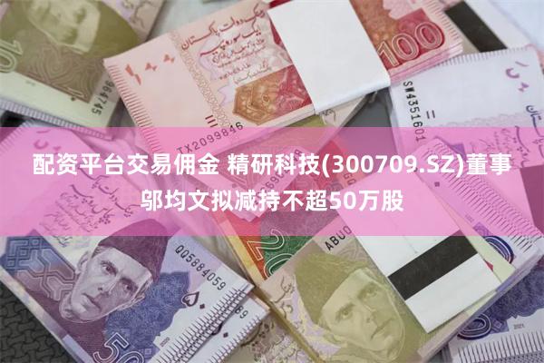 配资平台交易佣金 精研科技(300709.SZ)董事邬均文拟减持不超50万股