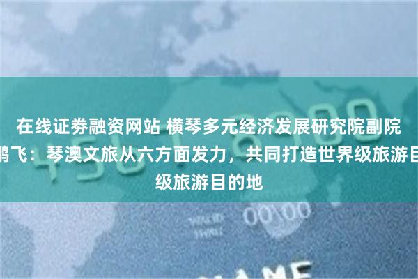 在线证劵融资网站 横琴多元经济发展研究院副院长褚鹏飞：琴澳文旅从六方面发力，共同打造世界级旅游目的地