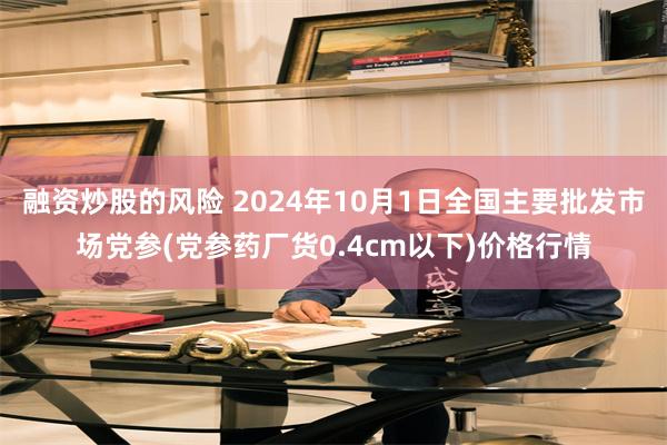 融资炒股的风险 2024年10月1日全国主要批发市场党参(党参药厂货0.4cm以下)价格行情