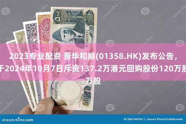 2023专业配资 普华和顺(01358.HK)发布公告，于2024年10月7日斥资137.2万港元回购股份120万股