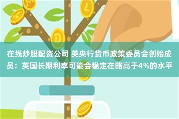 在线炒股配资公司 英央行货币政策委员会创始成员：英国长期利率可能会稳定在略高于4%的水平