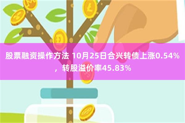 股票融资操作方法 10月25日合兴转债上涨0.54%，转股溢价率45.83%