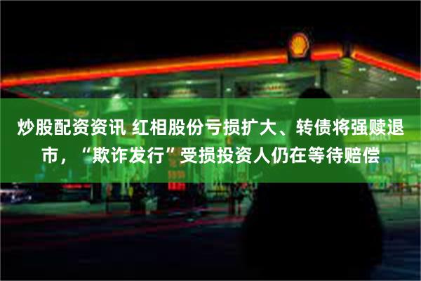 炒股配资资讯 红相股份亏损扩大、转债将强赎退市，“欺诈发行”受损投资人仍在等待赔偿