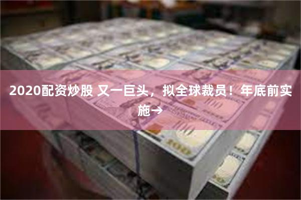 2020配资炒股 又一巨头，拟全球裁员！年底前实施→