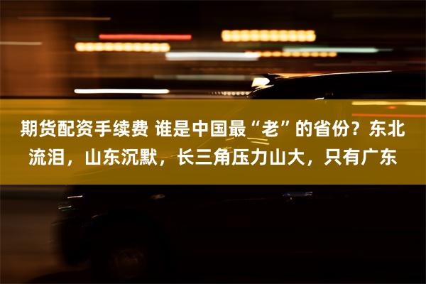 期货配资手续费 谁是中国最“老”的省份？东北流泪，山东沉默，长三角压力山大，只有广东