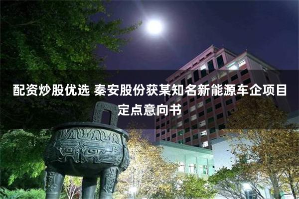 配资炒股优选 秦安股份获某知名新能源车企项目定点意向书