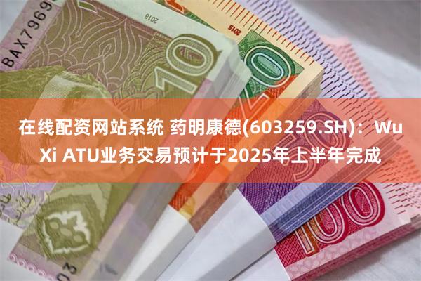 在线配资网站系统 药明康德(603259.SH)：WuXi ATU业务交易预计于2025年上半年完成