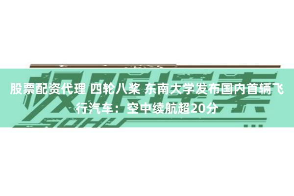 股票配资代理 四轮八桨 东南大学发布国内首辆飞行汽车：空中续航超20分