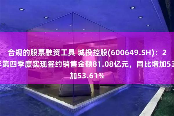 合规的股票融资工具 城投控股(600649.SH)：2024年第四季度实现签约销售金额81.08亿元，同比增加53.61%