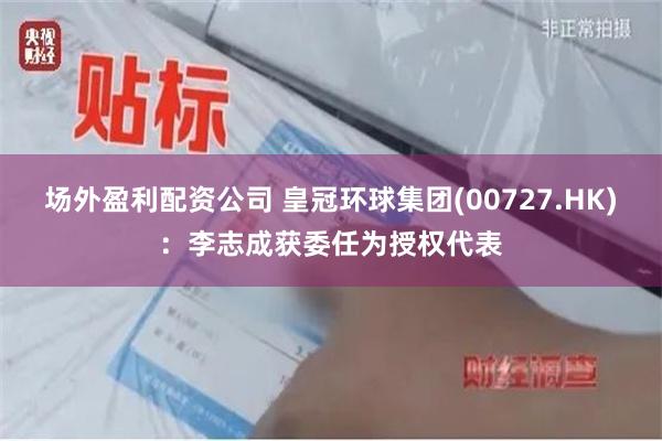 场外盈利配资公司 皇冠环球集团(00727.HK)：李志成获委任为授权代表