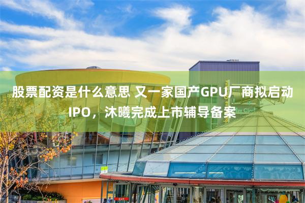 股票配资是什么意思 又一家国产GPU厂商拟启动IPO，沐曦完成上市辅导备案