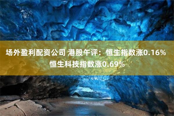 场外盈利配资公司 港股午评：恒生指数涨0.16% 恒生科技指数涨0.69%