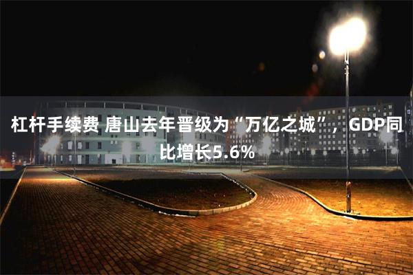 杠杆手续费 唐山去年晋级为“万亿之城”，GDP同比增长5.6%