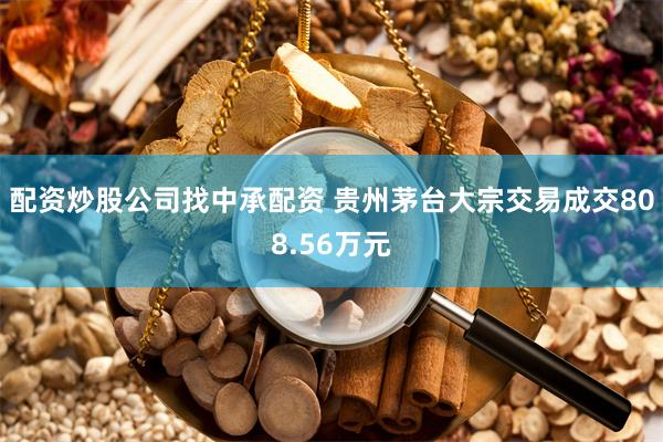 配资炒股公司找中承配资 贵州茅台大宗交易成交808.56万元