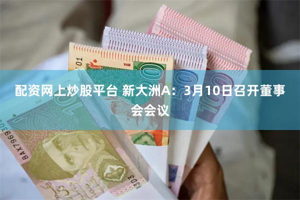 配资网上炒股平台 新大洲A：3月10日召开董事会会议